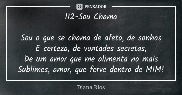 112-Sou Chama Sou o que se chama de afeto, de sonhos E certeza, de vontades secretas, De um amor que me alimenta no mais Sublimes, amor, que ferve dentro de MIM... Frase de Diana Rios.