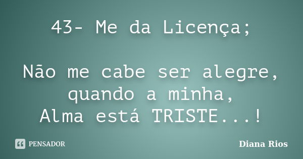 43- Me da Licença; Não me cabe ser alegre, quando a minha, Alma está TRISTE...!... Frase de Diana Rios.