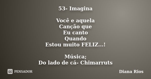 53- Imagina Você e aquela Canção que Eu canto Quando Estou muito FELIZ...! Música; Do lado de cá- Chimarruts... Frase de Diana Rios.
