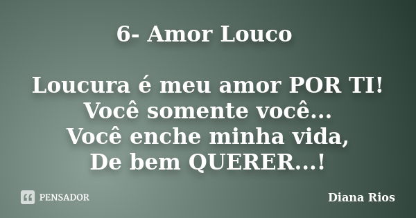 6- Amor Louco Loucura é meu amor POR TI! Você somente você... Você enche minha vida, De bem QUERER...!... Frase de Diana Rios.