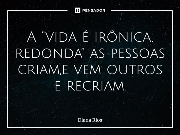 ⁠A “vida é irônica, redonda” as pessoas criam,e vem outros e recriam.... Frase de Diana Rios.