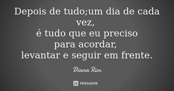 Depois de tudo;um dia de cada vez, é tudo que eu preciso para acordar, levantar e seguir em frente.... Frase de Diana Rios.