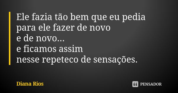 Ele fazia tão bem que eu pedia para ele fazer de novo e de novo... e ficamos assim nesse repeteco de sensações.... Frase de Diana Rios.