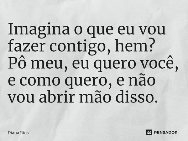 ⁠Imagina o que eu vou fazer contigo, hem? Pô meu, eu quero você, e como quero, e não vou abrir mão disso.... Frase de Diana Rios.