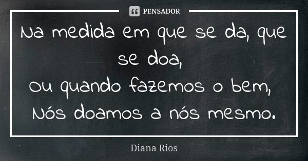 Na medida em que se da, que se doa, Ou quando fazemos o bem, Nós doamos a nós mesmo.... Frase de Diana Rios.