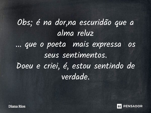 ⁠Obs; é na dor,na escuridão que a alma reluz ... que o poeta mais expressa os seus sentimentos. Doeu e criei, é, estou sentindo de verdade.... Frase de Diana Rios.
