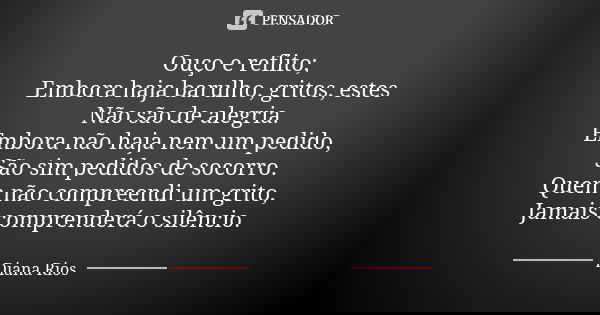 Ouço e reflito; Embora haja barulho, gritos, estes Não são de alegria. Embora não haja nem um pedido, São sim pedidos de socorro. Quem não compreendi um grito, ... Frase de Diana Rios.