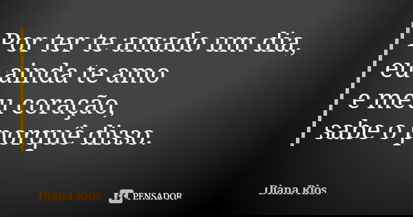 Por ter te amado um dia, eu ainda te amo e meu coração, sabe o porquê disso.... Frase de Diana Rios.