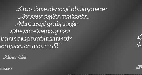 Sinto fome de você, do teu querer Dos seus beijos molhados... Meu desejo grita, exige Que você venha agora Que me toca profundamente Quero perder-me em TI!... Frase de Diana Rios.