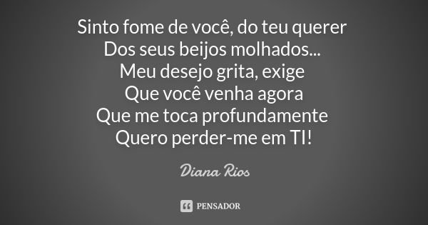 Sinto fome de você, do teu querer Dos seus beijos molhados... Meu desejo grita, exige Que você venha agora Que me toca profundamente Quero perder-me em TI!... Frase de Diana Rios.