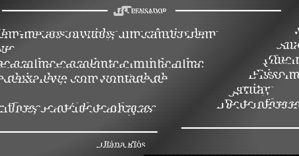 Vem-me aos ouvidos, um cântico bem suave Que me acalma e acalenta a minha alma. E isso me deixa leve, com vontade de gritar, De te oferecer flores, e até de te ... Frase de Diana Rios.