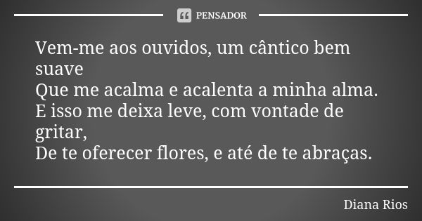 Vem-me aos ouvidos, um cântico bem suave Que me acalma e acalenta a minha alma. E isso me deixa leve, com vontade de gritar, De te oferecer flores, e até de te ... Frase de Diana Rios.