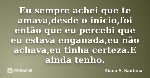 Eu sempre achei que te amava,desde o inicio,foi então que eu percebi que eu estava enganada,eu não achava,eu tinha certeza.E ainda tenho.... Frase de Diana S. Santana.