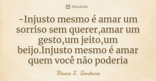 -Injusto mesmo é amar um sorriso sem querer,amar um gesto,um jeito,um beijo.Injusto mesmo é amar quem você não poderia... Frase de Diana S. Santana.