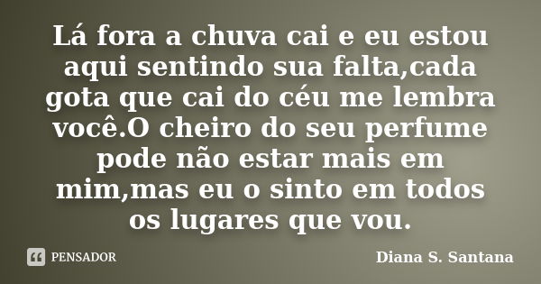 Lá fora a chuva cai e eu estou aqui sentindo sua falta,cada gota que cai do céu me lembra você.O cheiro do seu perfume pode não estar mais em mim,mas eu o sinto... Frase de Diana S. Santana.