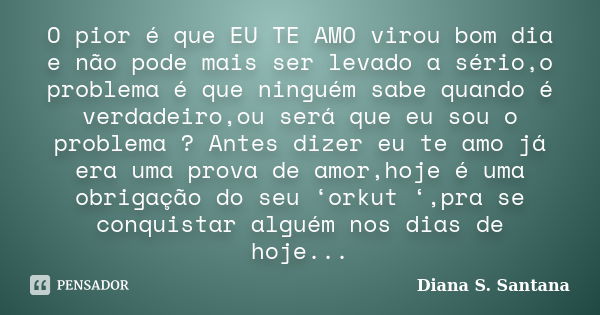 O pior é que EU TE AMO virou bom dia e não pode mais ser levado a sério,o problema é que ninguém sabe quando é verdadeiro,ou será que eu sou o problema ? Antes ... Frase de Diana S. Santana.