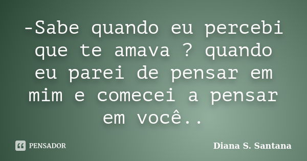 -Sabe quando eu percebi que te amava ? quando eu parei de pensar em mim e comecei a pensar em você..... Frase de Diana S. Santana.