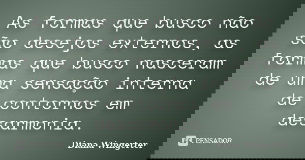 As formas que busco não são desejos externos, as formas que busco nasceram de uma sensação interna de contornos em desarmonia.... Frase de Diana Wingerter.