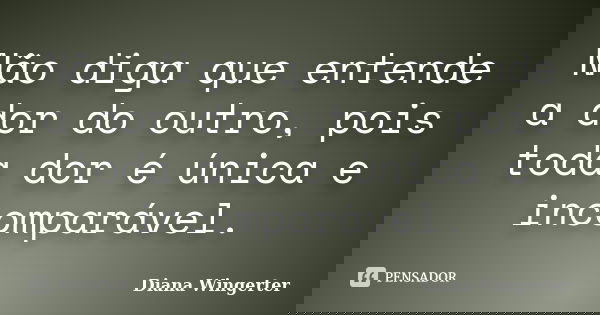 Não diga que entende a dor do outro, pois toda dor é única e incomparável.... Frase de Diana Wingerter.