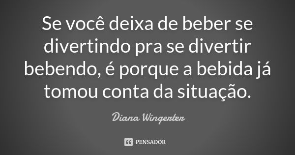 Se você deixa de beber se divertindo pra se divertir bebendo, é porque a bebida já tomou conta da situação.... Frase de Diana Wingerter.