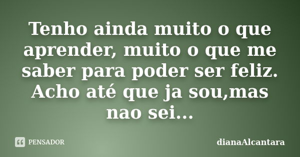 Tenho ainda muito o que aprender, muito o que me saber para poder ser feliz. Acho até que ja sou,mas nao sei...... Frase de DianaAlcantara.