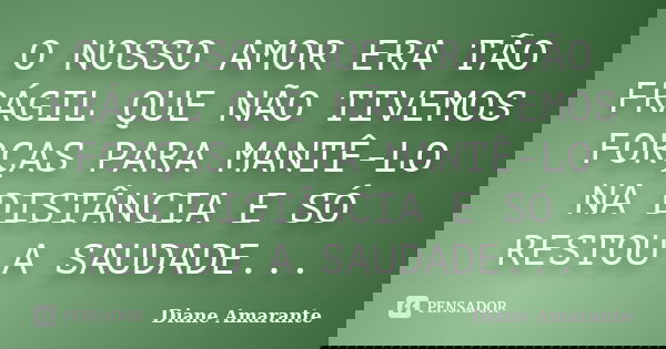 O NOSSO AMOR ERA TÃO FRÁGIL QUE NÃO TIVEMOS FORÇAS PARA MANTÊ-LO NA DISTÂNCIA E SÓ RESTOU A SAUDADE...... Frase de Diane Amarante.