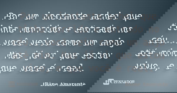 Por um instante achei que tinha morrido e entrado no céu...você veio como um anjo até mim. Mas já vi que estou vivo, e que você é real.... Frase de Diane Amarante.