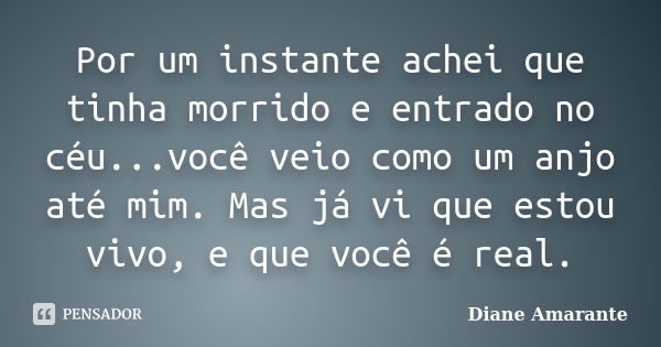 Por um instante achei que tinha morrido e entrado no céu...você veio como um anjo até mim. Mas já vi que estou vivo, e que você é real.... Frase de Diane Amarante.