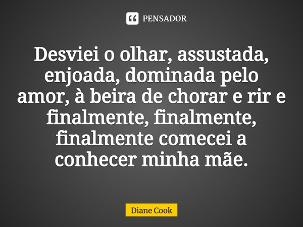 ⁠Desviei o olhar, assustada, enjoada, dominada pelo amor, à beira de chorar e rir e finalmente, finalmente, finalmente comecei a conhecer minha mãe.... Frase de Diane Cook.