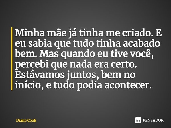 ⁠Minha mãe já tinha me criado. E eu sabia que tudo tinha acabado bem. Mas quando eu tive você, percebi que nada era certo. Estávamos juntos, bem no início, e tu... Frase de Diane Cook.