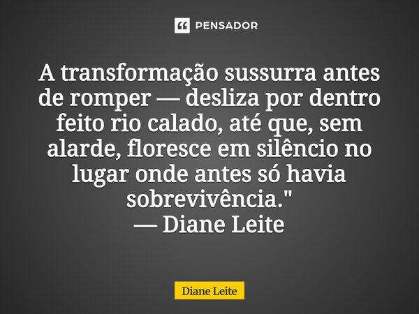 ⁠A transformação sussurra antes de romper — desliza por dentro feito rio calado, até que, sem alarde, floresce em silêncio no lugar onde antes só havia sobreviv... Frase de Diane Leite.