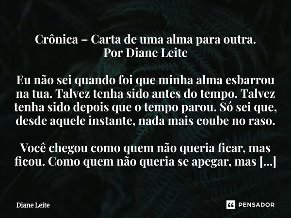 Crônica – Carta de uma alma para outra. Por Diane Leite Eu não sei quando foi que minha alma esbarrou na tua. Talvez tenha sido antes do tempo. Talvez tenha sid... Frase de Diane Leite.