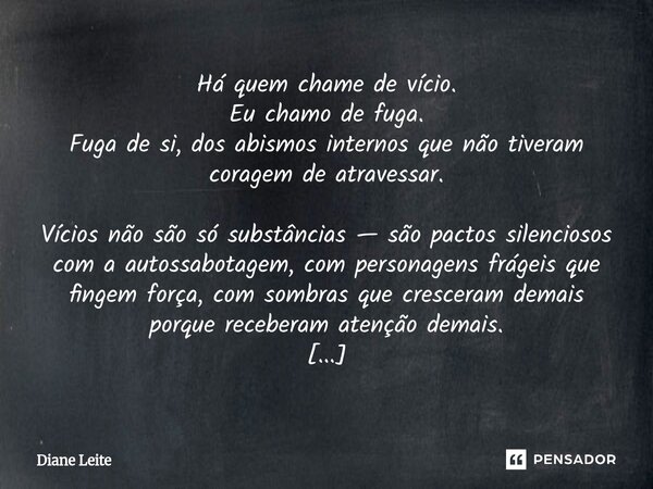 ⁠Há quem chame de vício. Eu chamo de fuga. Fuga de si, dos abismos internos que não tiveram coragem de atravessar. Vícios não são só substâncias — são pactos si... Frase de Diane Leite.