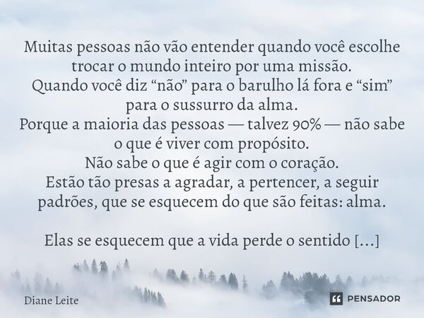 Muitas pessoas não vão entender quando você escolhe trocar o mundo inteiro por uma missão. Quando você diz “não” para o barulho lá fora e “sim” para o sussurro... Frase de Diane Leite.