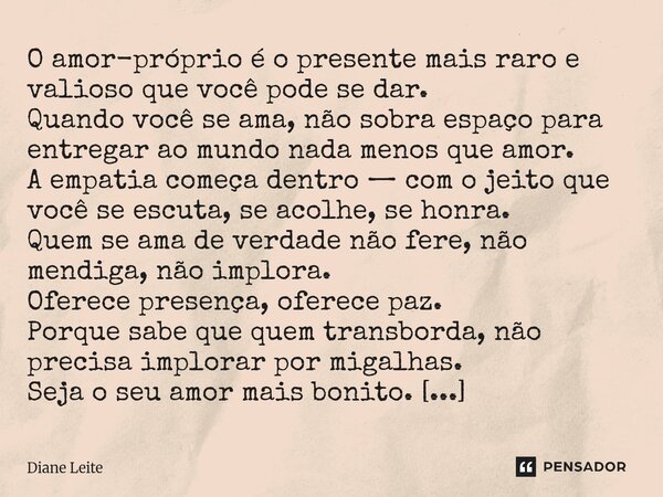 O amor-próprio é o presente mais raro e valioso que você pode se dar. Quando você se ama, não sobra espaço para entregar ao mundo nada menos que amor. A empati... Frase de Diane Leite.