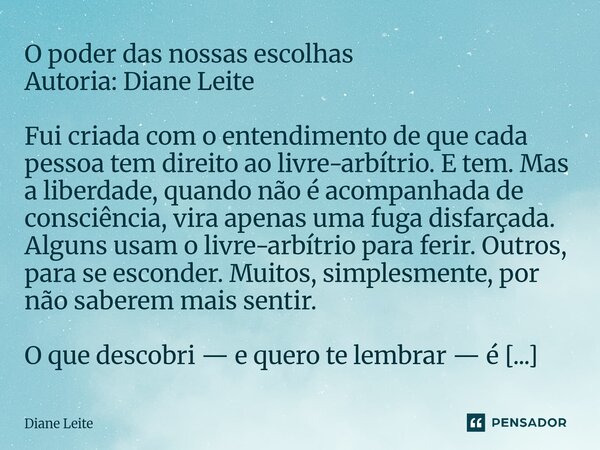  O poder das nossas escolhas Autoria: Diane Leite Fui criada com o entendimento de que cada pessoa tem direito ao livre-arbítrio. E tem. Mas a liberdade, quand... Frase de Diane Leite.