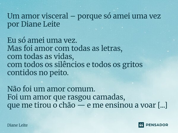 Um amor visceral – porque só amei uma vez por Diane Leite Eu só amei uma vez. Mas foi amor com todas as letras, com todas as vidas, com todos os silêncios e to... Frase de Diane Leite.