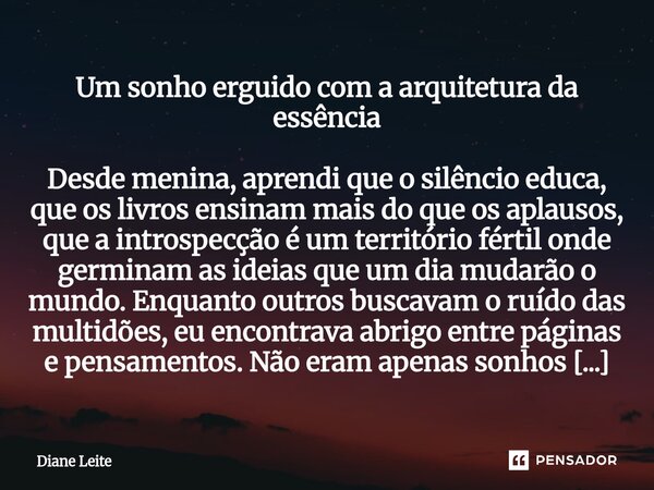 ⁠Um sonho erguido com a arquitetura da essência Desde menina, aprendi que o silêncio educa, que os livros ensinam mais do que os aplausos, que a introspecção é ... Frase de Diane Leite.