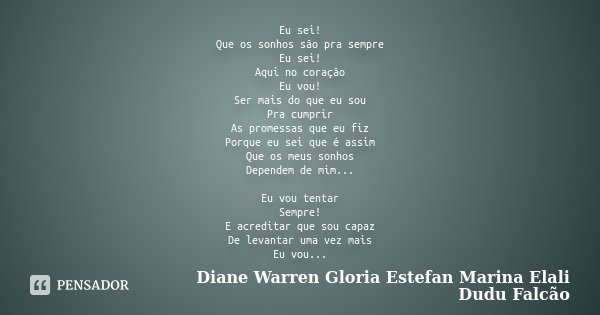 Eu sei! Que os sonhos são pra sempre Eu sei! Aqui no coração Eu vou! Ser mais do que eu sou Pra cumprir As promessas que eu fiz Porque eu sei que é assim Que os... Frase de Diane Warren Gloria Estefan Marina Elali Dudu Falcão.