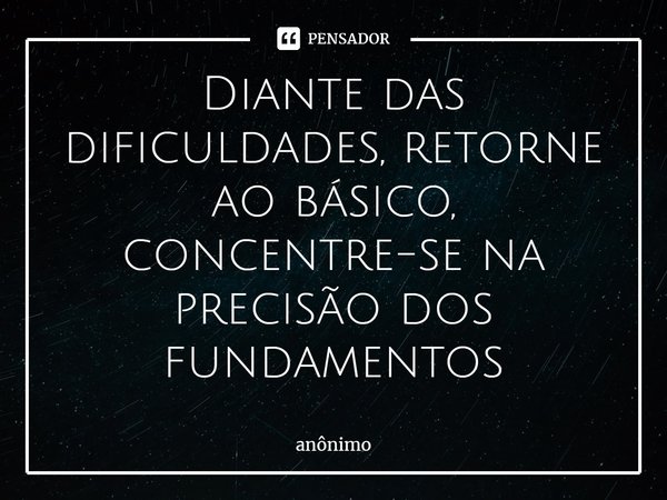 ⁠Diante das dificuldades, retorne ao básico, concentre-se na precisão dos fundamentos... Frase de Anônimo.