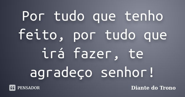 Por tudo que tenho feito, por tudo que irá fazer, te agradeço senhor!... Frase de Diante do Trono.