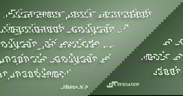 Ficaremos pois acordado imaginando solução ? a solução já existe .. mais a própria solução é todo o problema!... Frase de Diara S.A.