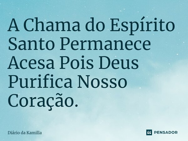 A Chama do Espírito Santo Permanece Acesa Pois Deus Purifica Nosso Coração.... Frase de Diário da Kamilla.