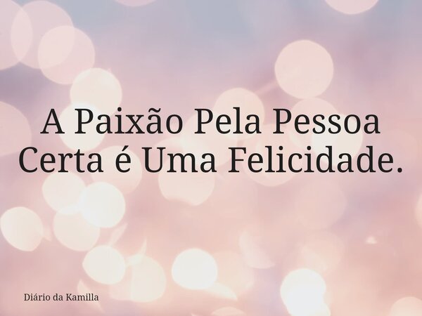A Paixão Pela Pessoa Certa é Uma Felicidade.... Frase de Diário da Kamilla.