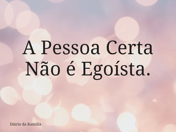 A Pessoa Certa Não é Egoísta.... Frase de Diário da Kamilla.