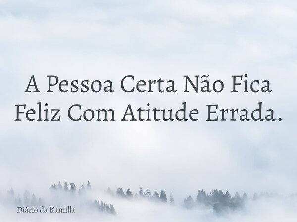 A Pessoa Certa Não Fica Feliz Com Atitude Errada.... Frase de Diário da Kamilla.