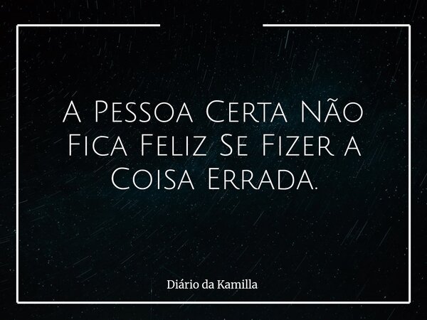 A Pessoa Certa Não Fica Feliz Se Fizer a Coisa Errada.... Frase de Diário da Kamilla.
