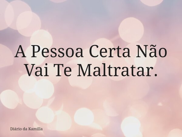 A Pessoa Certa Não Vai Te Maltratar.... Frase de Diário da Kamilla.