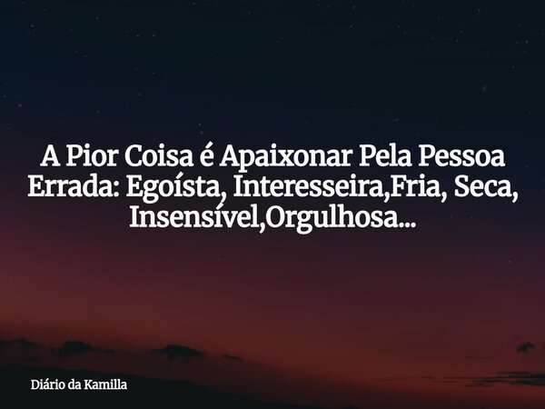 A Pior Coisa é Apaixonar Pela Pessoa Errada: Egoísta, Interesseira,Fria, Seca, Insensível,Orgulhosa...... Frase de Diário da Kamilla.