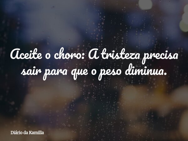 Aceite o choro: A tristeza precisa sair para que o peso diminua.... Frase de Diário da Kamilla.